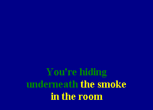 You're hiding
undemeath the smoke
in the room