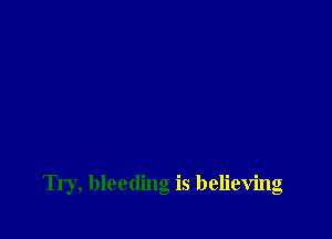 Try, bleeding is believing