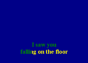 I saw you
falling on the floor
