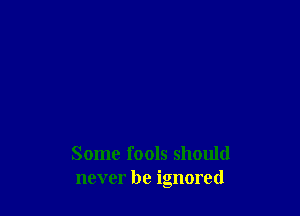 Some fools should
never be ignored