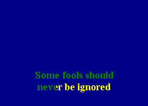 Some fools should
never be ignored