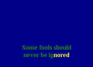 Some fools should
never be ignored