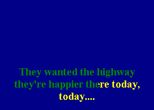 They wanted the highway
they're happier there today,
today....
