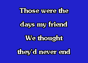 Those were the
days my friend
We thought

they'd never end