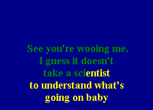 See you're wooing me.
I guess it doesn't
take a scientist

to understand what's
going on baby I