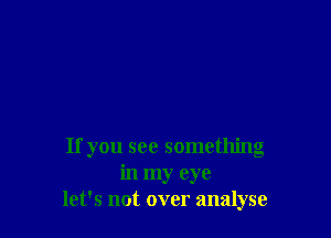 If you see something
in my eye
let's not over analyse