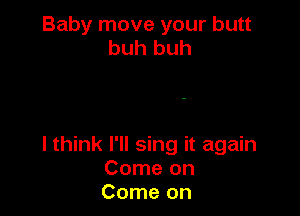Baby move your butt
buh huh

I think I'll sing it again
Come on
Come on