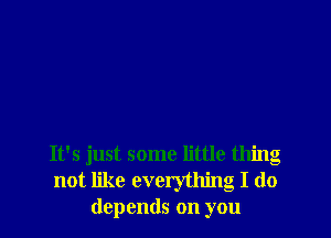 It's just some little thing
not like everything I do
depends on you