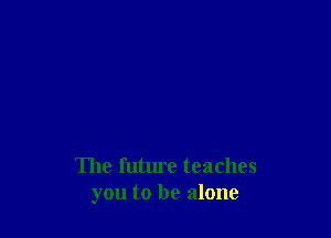 The future teaches
you to be alone