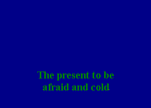 The present to be
afraid and cold