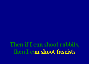 Then if I can shoot rabbits,
then I can shoot fascists