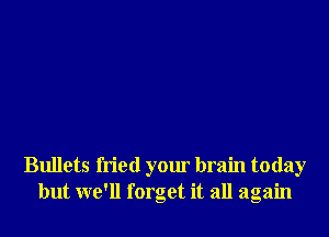 Bullets fried your brain today
but we'll forget it all again