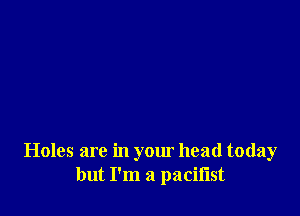 Holes are in your head today
but I'm a pacifist