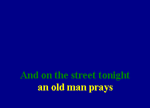 And on the street tonight
an old man prays