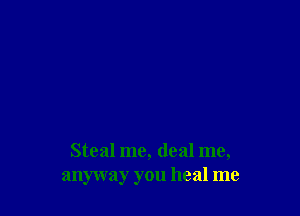 Steal me, deal me,
anyway you heal me