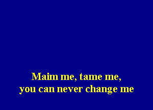 Maim me, tame me,
you can never change me