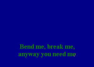 Bend me, break me,
anyway you need me