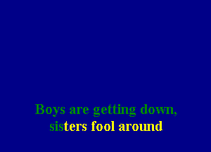 Boys are getting down,
sisters fool around