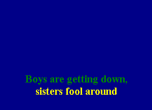 Boys are getting down,
sisters fool around