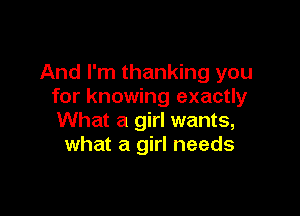 And I'm thanking you
for knowing exactly

What a girl wants,
what a girl needs