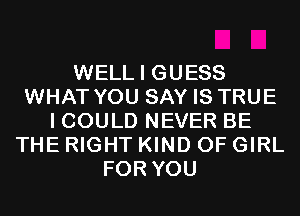 WELL I GUESS
WHAT YOU SAY IS TRUE
I COULD NEVER BE
THE RIGHT KIND OF GIRL
FOR YOU