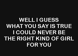 WELL I GUESS
WHAT YOU SAY IS TRUE
I COULD NEVER BE
THE RIGHT KIND OF GIRL
FOR YOU