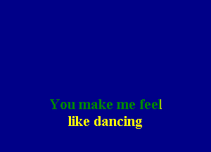 You make me feel
like dancing
