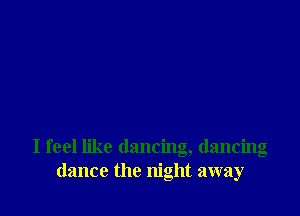 I feel like dancing, dancing
dance the night away