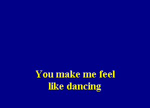 You make me feel
like dancing