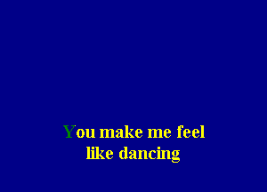 You make me feel
like dancing