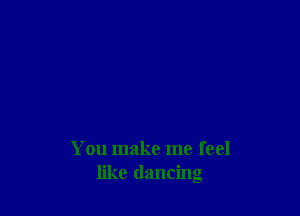 You make me feel
like dancing