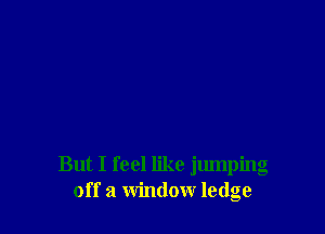 But I feel like jumping
off a window ledge