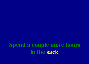 Spend a couple more hours
in the sack