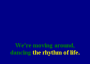 We're moving around,
dancing the rhythm of life.