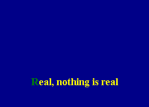 Real, nothing is real