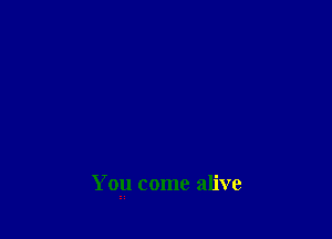 You come alive