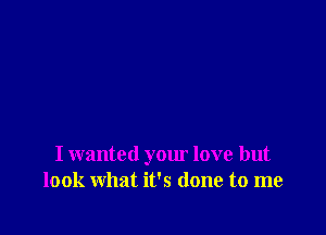 I wanted your love but
look what it's done to me