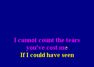 I cannot cmmt the tears
you've cost me
If I could have seen