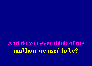 And do you ever think of me
and how we used to be?