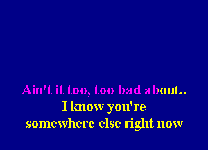 Ain't it too, too bad about.
I know you're
somewhere else right now