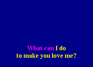 What can I do
to make you love me?