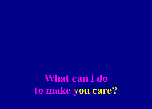 What can I do
to make you care?