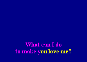 What can I do
to make you love me?