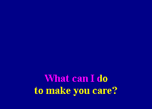 What can I do
to make you care?