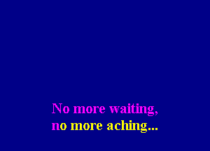 N o more waiting,
no more aching...