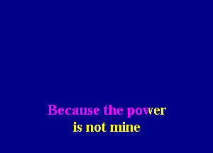 Because the power
is not mine