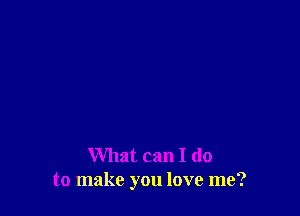 What can I do
to make you love me?