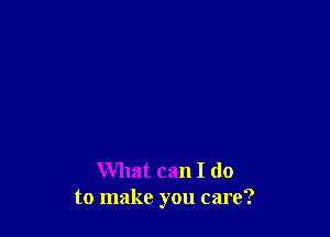 What can I do
to make you care?