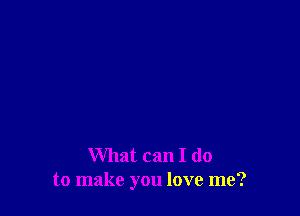 What can I do
to make you love me?