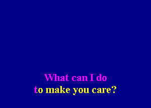 What can I do
to make you care?